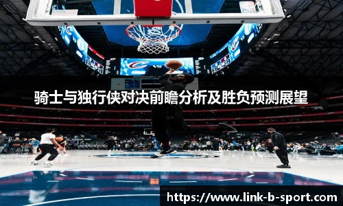 骑士与独行侠对决前瞻分析及胜负预测展望